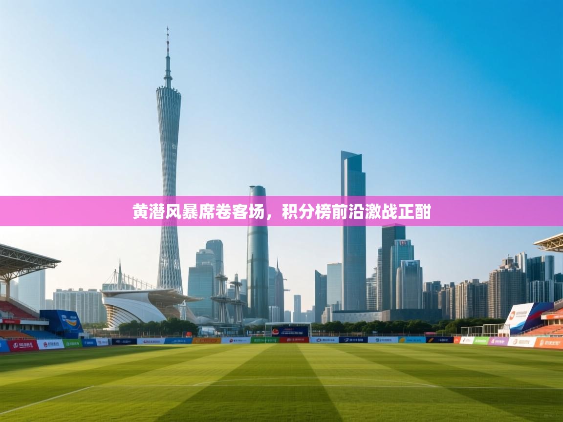 黄潜风暴席卷客场,积分榜前沿激战正酣 第1张